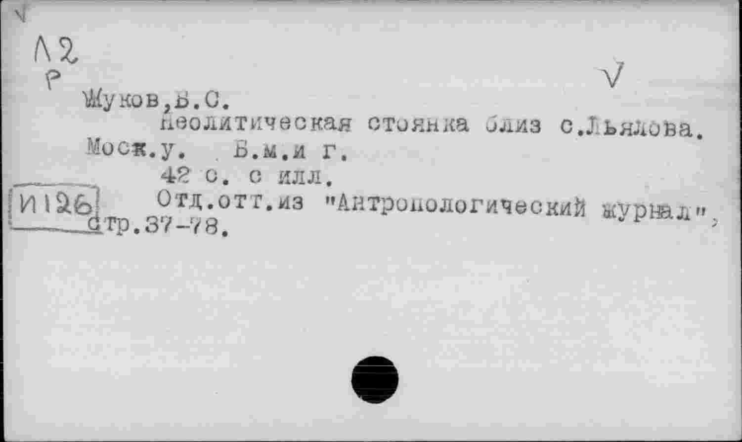 ﻿/\ї
?	V
Жуков ,Ь. С.
неолитическая стоянка близ с.Льялоьа.
Моск.у. Б.м.и г.
___ 42 о. о илл.
И IЇЙ Отд.отт.из "Антропологический журнал» —-___£тр. 37-78.